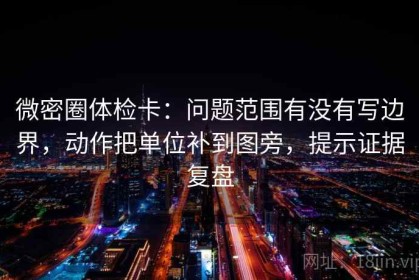 微密圈体检卡：问题范围有没有写边界，动作把单位补到图旁，提示证据复盘