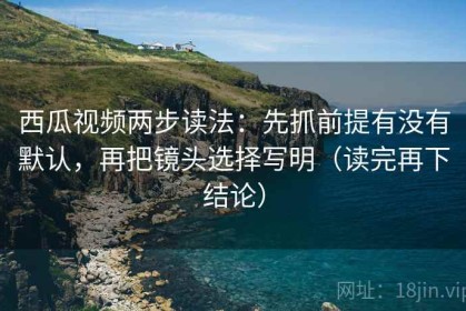 西瓜视频两步读法：先抓前提有没有默认，再把镜头选择写明（读完再下结论）