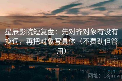 星辰影院短复盘：先对齐对象有没有换词，再把对象写具体（不费劲但管用）