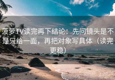 菠萝TV读完再下结论：先问镜头是不是只给一面，再把对象写具体（读完更稳）