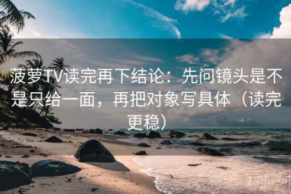 菠萝TV读完再下结论：先问镜头是不是只给一面，再把对象写具体（读完更稳）