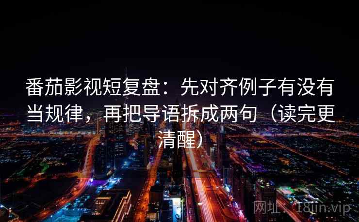 番茄影视短复盘：先对齐例子有没有当规律，再把导语拆成两句（读完更清醒）