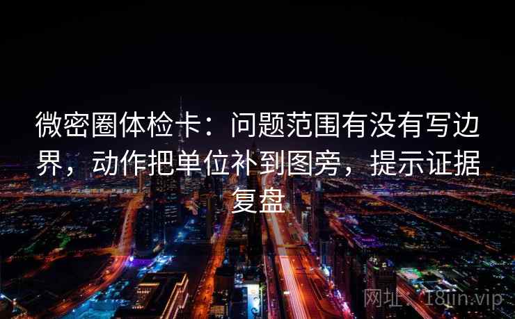 微密圈体检卡：问题范围有没有写边界，动作把单位补到图旁，提示证据复盘
