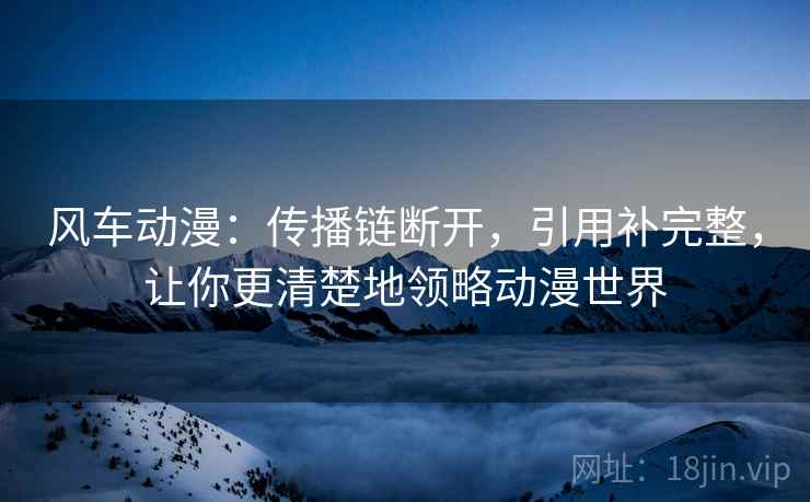 风车动漫：传播链断开，引用补完整，让你更清楚地领略动漫世界