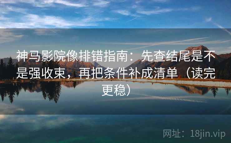 神马影院像排错指南：先查结尾是不是强收束，再把条件补成清单（读完更稳）