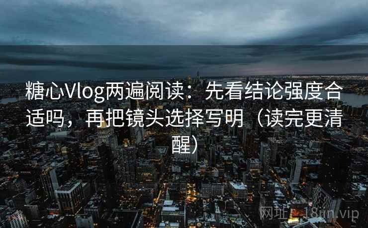 糖心Vlog两遍阅读：先看结论强度合适吗，再把镜头选择写明（读完更清醒）