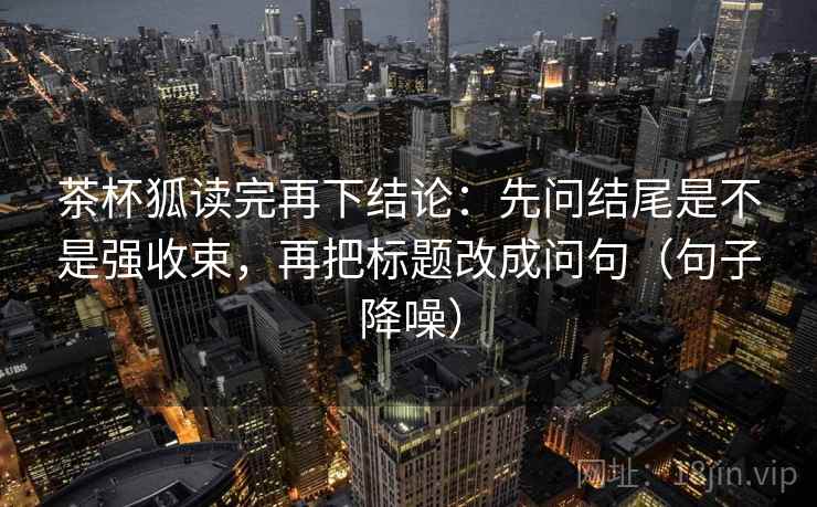 茶杯狐读完再下结论：先问结尾是不是强收束，再把标题改成问句（句子降噪）