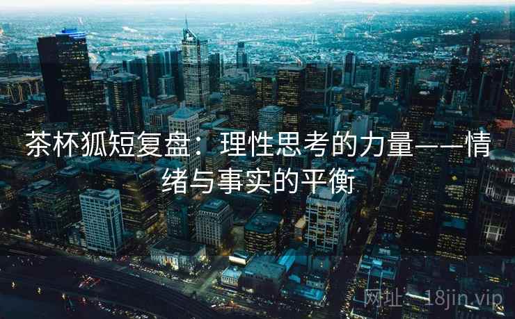 茶杯狐短复盘:理性思考的力量——情绪与事实的平衡 茶杯狐短复盘:理性思考的力量——情绪与事实的平衡