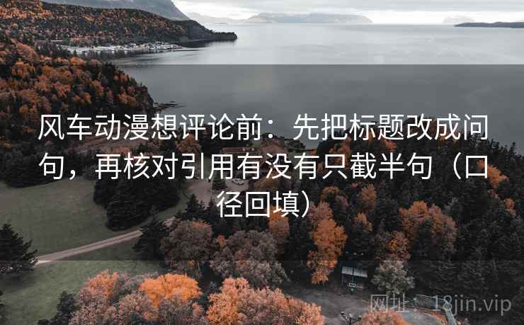 风车动漫想评论前:先把标题改成问句,再核对引用有没有只截半句(口径回填) 风车动漫想评论前:先把标题改成问句,再核对引用有没有只截半句(口径回填)