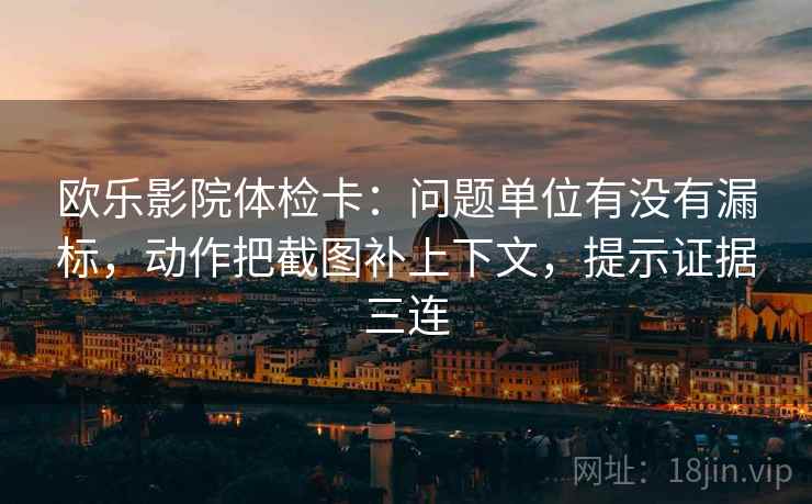 欧乐影院体检卡:问题单位有没有漏标,动作把截图补上下文,提示证据三连 欧乐影院体检卡:问题单位有没有漏标,动作把截图补上下文,提示证据三连