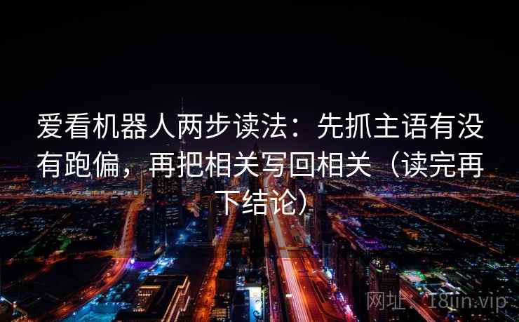 爱看机器人两步读法:先抓主语有没有跑偏,再把相关写回相关(读完再下结论) 爱看机器人两步读法:先抓主语有没有跑偏,再把相关写回相关(读完再下结论)