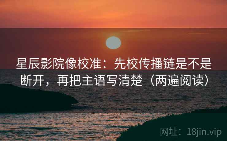 星辰影院像校准:先校传播链是不是断开,再把主语写清楚(两遍阅读) 星辰影院像校准:先校传播链是不是断开,再把主语写清楚(两遍阅读)
