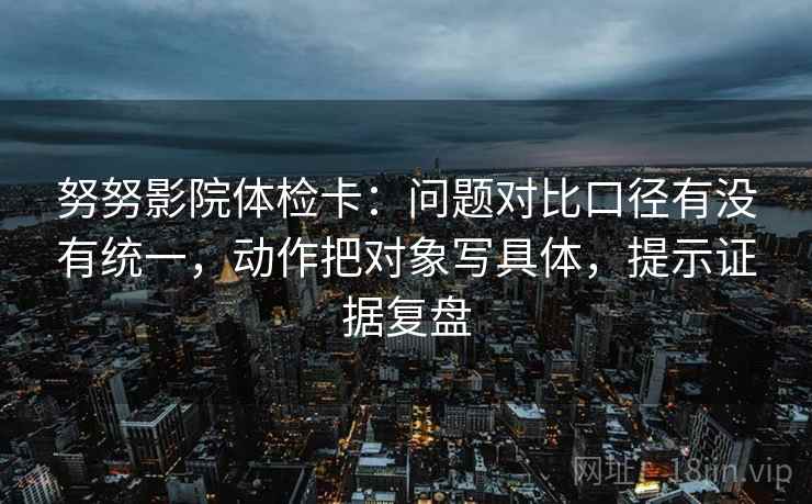 努努影院体检卡:问题对比口径有没有统一,动作把对象写具体,提示证据复盘 努努影院体检卡:问题对比口径有没有统一,动作把对象写具体,提示证据复盘