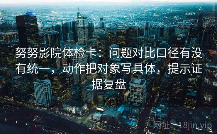 努努影院体检卡:问题对比口径有没有统一,动作把对象写具体,提示证据复盘 努努影院体检卡:问题对比口径有没有统一,动作把对象写具体,提示证据复盘