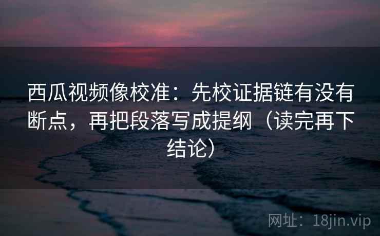 西瓜视频像校准:先校证据链有没有断点,再把段落写成提纲(读完再下结论) 西瓜视频像校准:先校证据链有没有断点,再把段落写成提纲(读完再下结论)