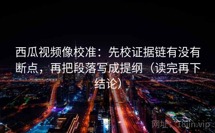 西瓜视频像校准:先校证据链有没有断点,再把段落写成提纲(读完再下结论) 西瓜视频像校准:先校证据链有没有断点,再把段落写成提纲(读完再下结论)