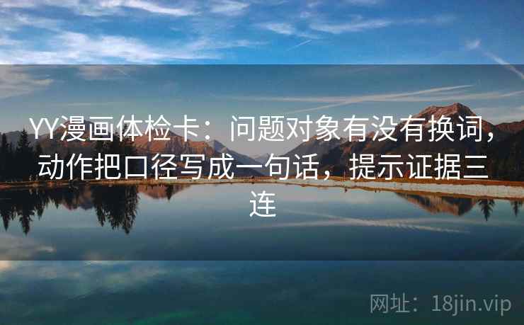 YY漫画体检卡:问题对象有没有换词,动作把口径写成一句话,提示证据三连 YY漫画体检卡:问题对象有没有换词,动作把口径写成一句话,提示证据三连