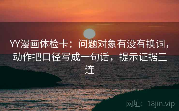 YY漫画体检卡:问题对象有没有换词,动作把口径写成一句话,提示证据三连 YY漫画体检卡:问题对象有没有换词,动作把口径写成一句话,提示证据三连