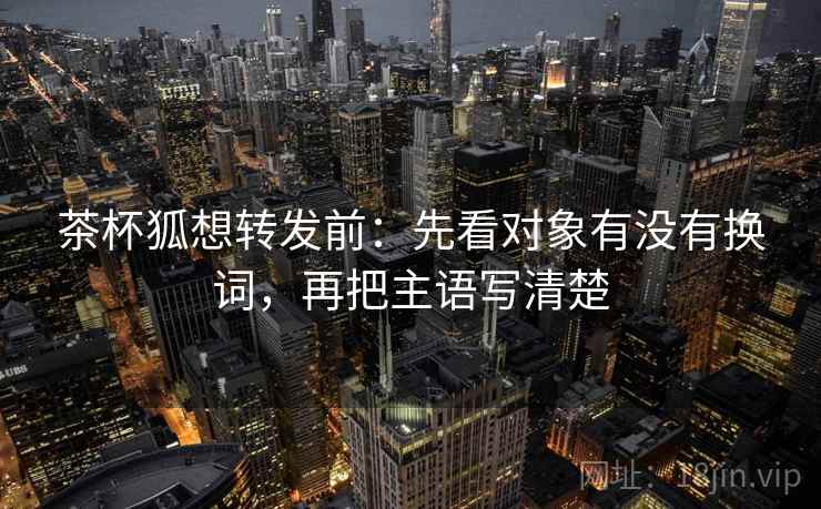 茶杯狐想转发前:先看对象有没有换词,再把主语写清楚 茶杯狐想转发前:先看对象有没有换词,再把主语写清楚
