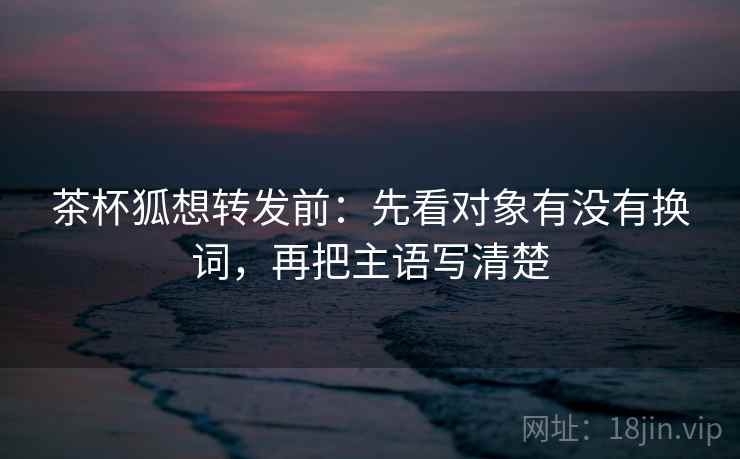 茶杯狐想转发前:先看对象有没有换词,再把主语写清楚 茶杯狐想转发前:先看对象有没有换词,再把主语写清楚