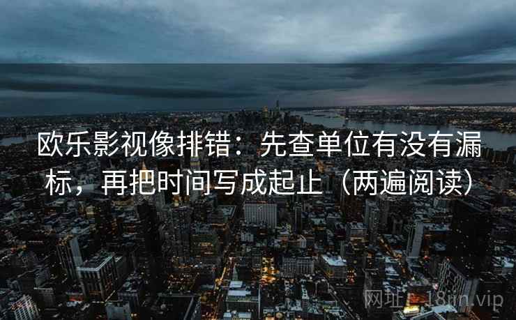 欧乐影视像排错:先查单位有没有漏标,再把时间写成起止(两遍阅读) 欧乐影视像排错:先查单位有没有漏标,再把时间写成起止(两遍阅读)
