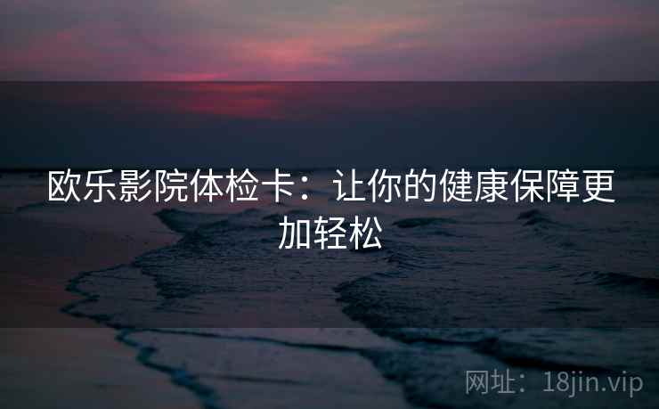 欧乐影院体检卡:让你的健康保障更加轻松 欧乐影院体检卡:让你的健康保障更加轻松